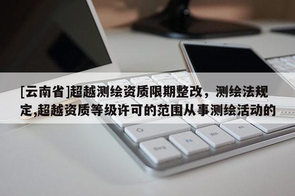 [云南省]超越測(cè)繪資質(zhì)限期整改，測(cè)繪法規(guī)定,超越資質(zhì)等級(jí)許可的范圍從事測(cè)繪活動(dòng)的