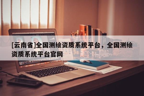 [云南省]全國測繪資質系統平臺，全國測繪資質系統平臺官網