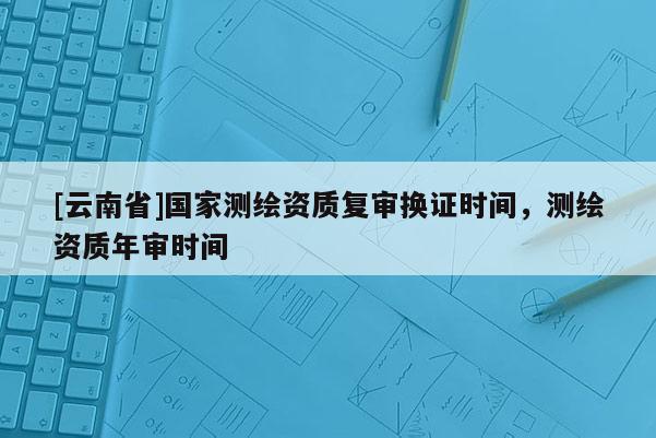 [云南省]國家測繪資質復審換證時間，測繪資質年審時間