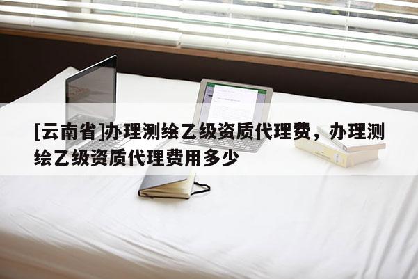 [云南省]辦理測(cè)繪乙級(jí)資質(zhì)代理費(fèi)，辦理測(cè)繪乙級(jí)資質(zhì)代理費(fèi)用多少