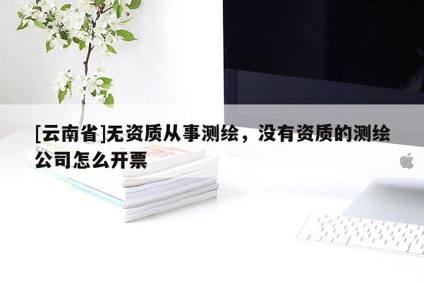 [云南省]無資質從事測繪，沒有資質的測繪公司怎么開票