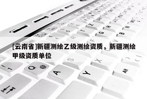 [云南省]新疆測(cè)繪乙級(jí)測(cè)繪資質(zhì)，新疆測(cè)繪甲級(jí)資質(zhì)單位