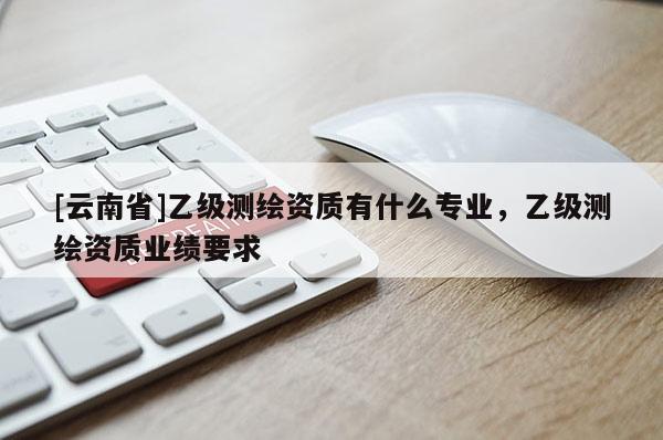 [云南省]乙級測繪資質有什么專業，乙級測繪資質業績要求