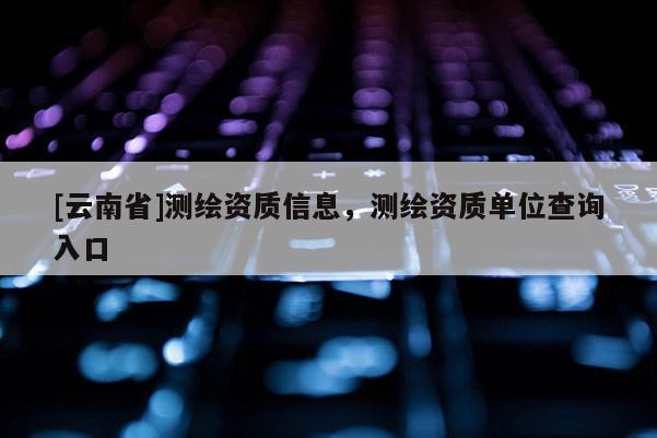[云南省]測繪資質信息，測繪資質單位查詢入口