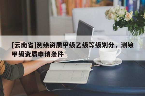 [云南省]測繪資質(zhì)甲級乙級等級劃分，測繪甲級資質(zhì)申請條件