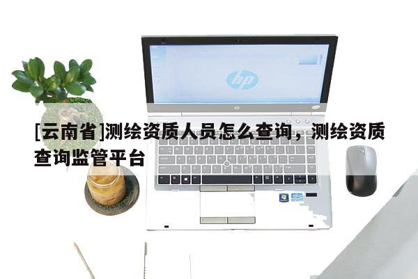 [云南省]測(cè)繪資質(zhì)人員怎么查詢，測(cè)繪資質(zhì)查詢監(jiān)管平臺(tái)