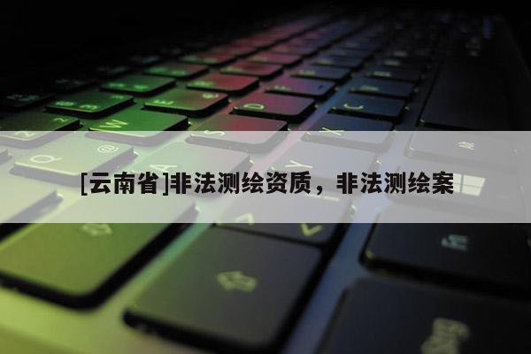 [云南省]非法測(cè)繪資質(zhì)，非法測(cè)繪案