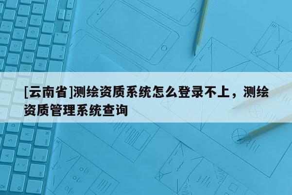 [云南省]測繪資質系統怎么登錄不上，測繪資質管理系統查詢