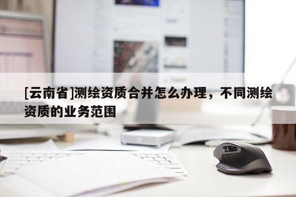 [云南省]測繪資質合并怎么辦理，不同測繪資質的業(yè)務范圍