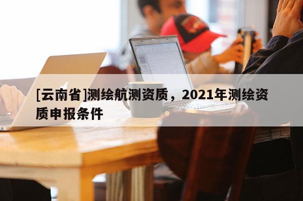 [云南省]測繪航測資質，2021年測繪資質申報條件
