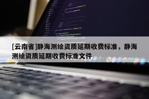 [云南省]靜海測繪資質延期收費標準，靜海測繪資質延期收費標準文件