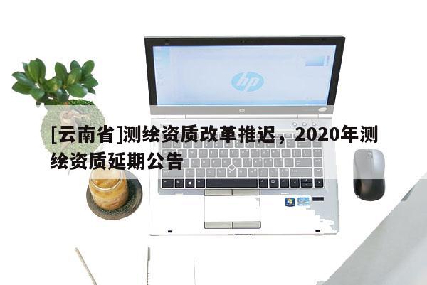 [云南省]測繪資質改革推遲，2020年測繪資質延期公告
