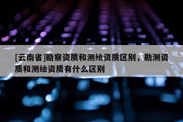 [云南省]勘察資質和測繪資質區別，勘測資質和測繪資質有什么區別