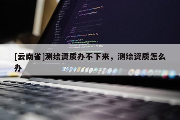 [云南省]測繪資質(zhì)辦不下來，測繪資質(zhì)怎么辦