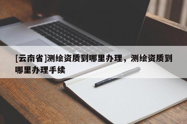 [云南省]測繪資質到哪里辦理，測繪資質到哪里辦理手續