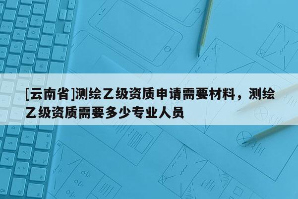 [云南省]測繪乙級資質(zhì)申請需要材料，測繪乙級資質(zhì)需要多少專業(yè)人員