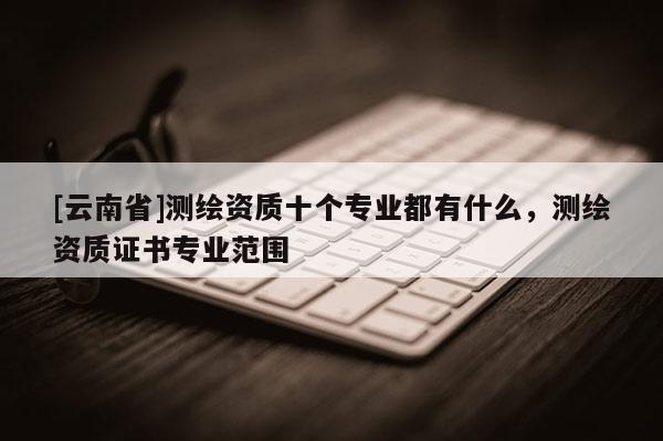 [云南省]測繪資質十個專業都有什么，測繪資質證書專業范圍