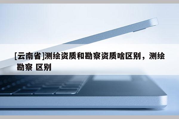 [云南省]測繪資質(zhì)和勘察資質(zhì)啥區(qū)別，測繪 勘察 區(qū)別