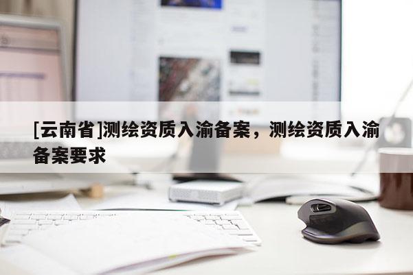 [云南省]測繪資質入渝備案，測繪資質入渝備案要求