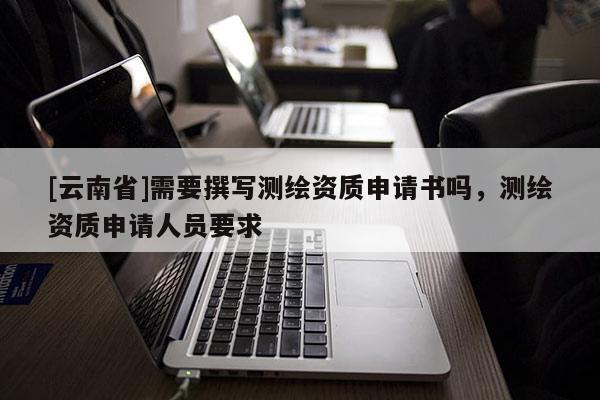 [云南省]需要撰寫測繪資質申請書嗎，測繪資質申請人員要求