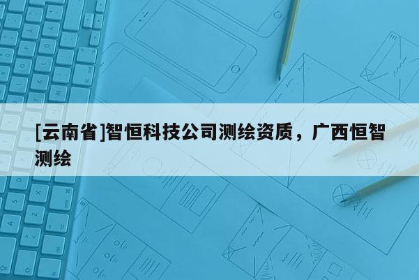 [云南省]智恒科技公司測繪資質，廣西恒智測繪
