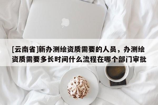 [云南省]新辦測繪資質需要的人員，辦測繪資質需要多長時間什么流程在哪個部門審批