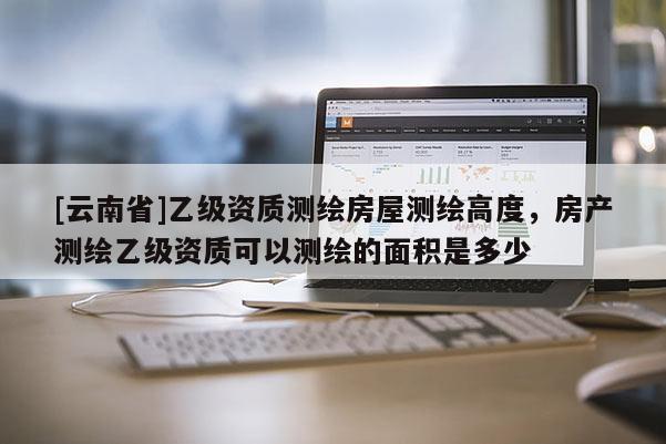 [云南省]乙級資質(zhì)測繪房屋測繪高度，房產(chǎn)測繪乙級資質(zhì)可以測繪的面積是多少