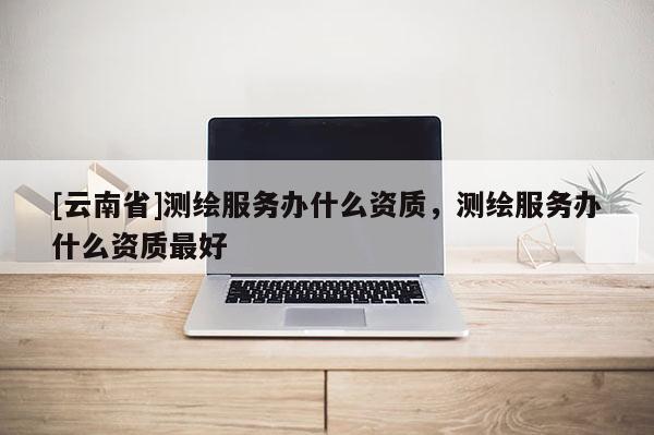 [云南省]測繪服務(wù)辦什么資質(zhì)，測繪服務(wù)辦什么資質(zhì)最好