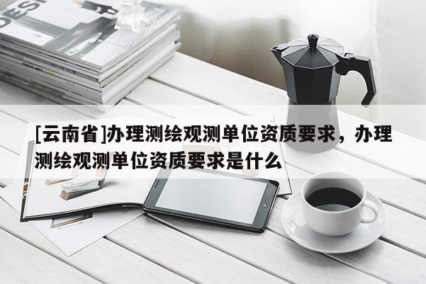 [云南省]辦理測繪觀測單位資質要求，辦理測繪觀測單位資質要求是什么