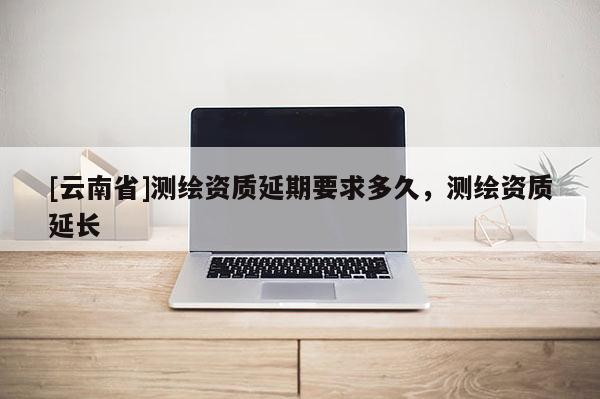 [云南省]測繪資質延期要求多久，測繪資質延長