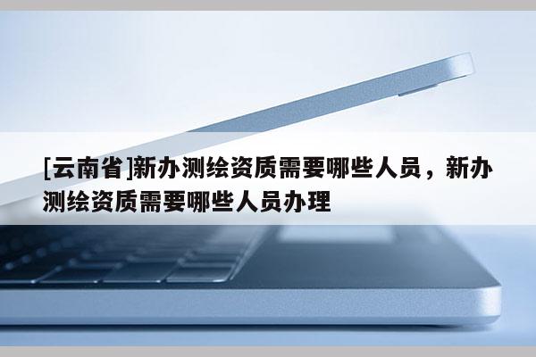 [云南省]新辦測繪資質需要哪些人員，新辦測繪資質需要哪些人員辦理