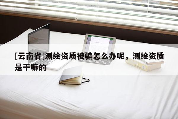 [云南省]測繪資質被騙怎么辦呢，測繪資質是干嘛的