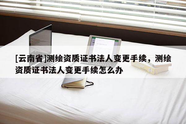 [云南省]測繪資質證書法人變更手續，測繪資質證書法人變更手續怎么辦