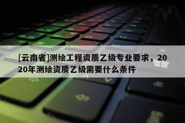 [云南省]測繪工程資質乙級專業要求，2020年測繪資質乙級需要什么條件
