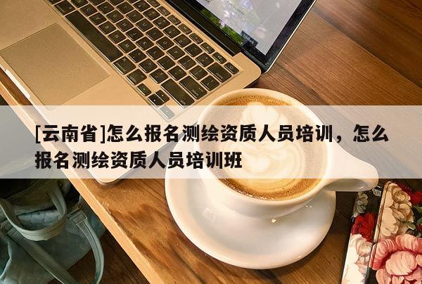 [云南省]怎么報名測繪資質人員培訓，怎么報名測繪資質人員培訓班
