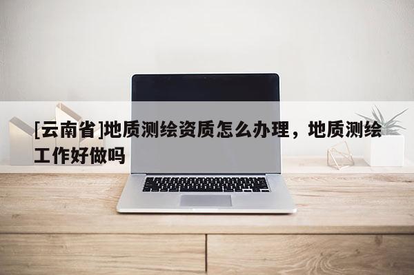 [云南省]地質測繪資質怎么辦理，地質測繪工作好做嗎