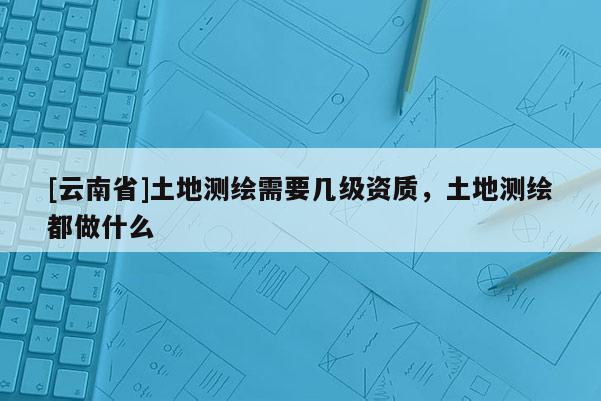 [云南省]土地測繪需要幾級資質，土地測繪都做什么