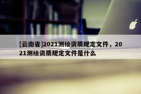[云南省]2021測繪資質規定文件，2021測繪資質規定文件是什么