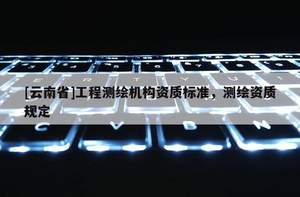 [云南省]工程測繪機構(gòu)資質(zhì)標準，測繪資質(zhì)規(guī)定