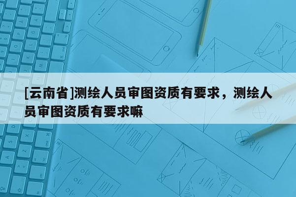 [云南省]測繪人員審圖資質(zhì)有要求，測繪人員審圖資質(zhì)有要求嘛