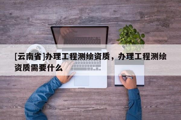 [云南省]辦理工程測繪資質，辦理工程測繪資質需要什么