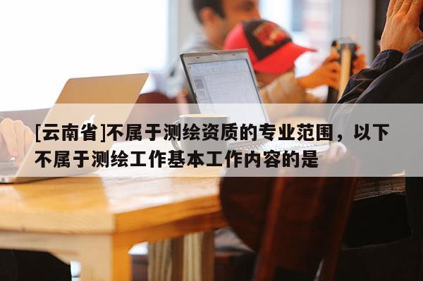 [云南省]不屬于測繪資質的專業范圍，以下不屬于測繪工作基本工作內容的是