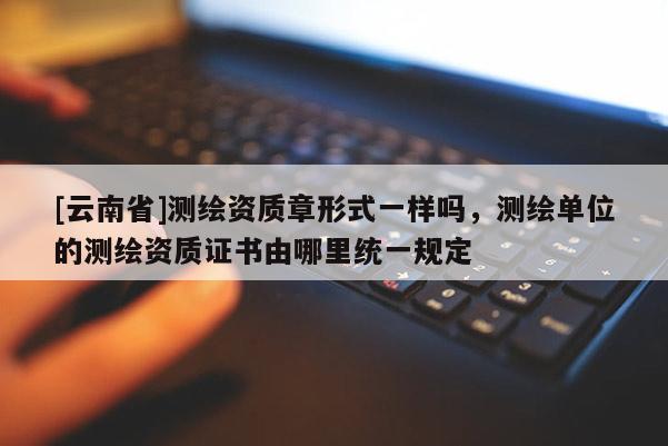 [云南省]測繪資質章形式一樣嗎，測繪單位的測繪資質證書由哪里統一規定