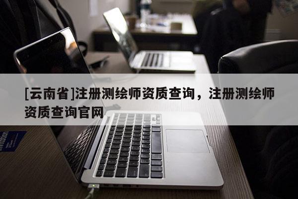 [云南省]注冊測繪師資質查詢，注冊測繪師資質查詢官網