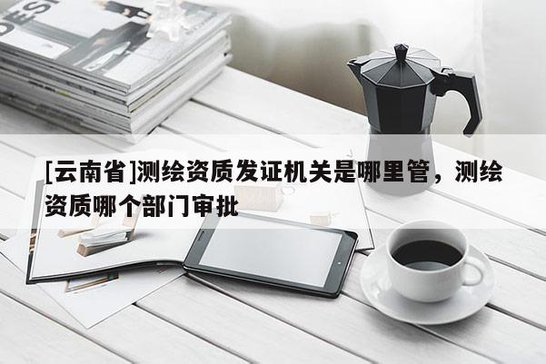 [云南省]測繪資質發證機關是哪里管，測繪資質哪個部門審批