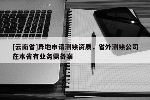 [云南省]異地申請測繪資質，省外測繪公司在本省有業務需備案