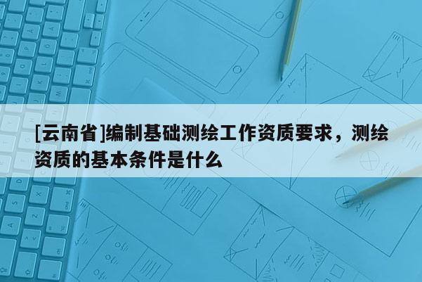 [云南省]編制基礎測繪工作資質要求，測繪資質的基本條件是什么