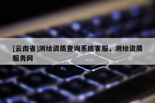 [云南省]測繪資質查詢系統客服，測繪資質服務網