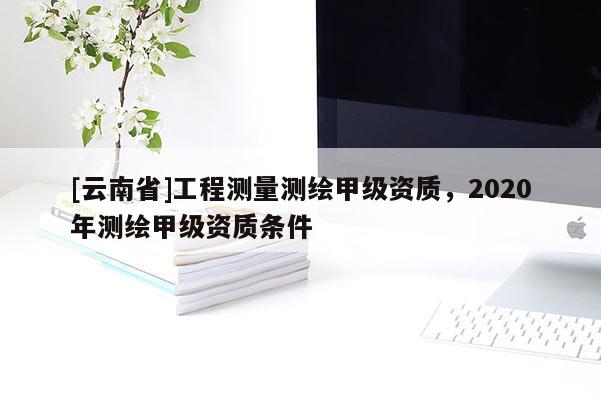 [云南省]工程測量測繪甲級資質，2020年測繪甲級資質條件