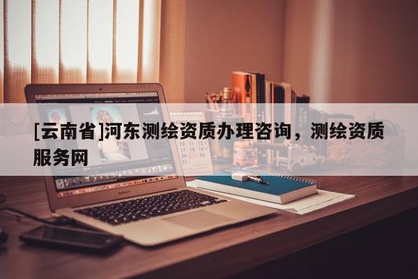 [云南省]河?xùn)|測繪資質(zhì)辦理咨詢，測繪資質(zhì)服務(wù)網(wǎng)